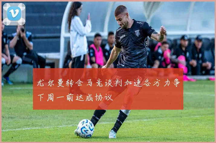尤尔曼转会马竞谈判加速各方力争下周一前达成协议