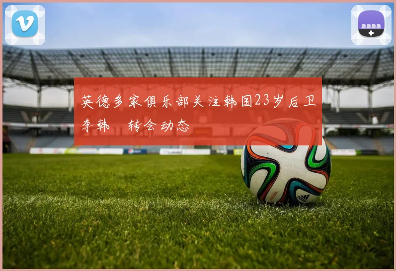英德多家俱乐部关注韩国23岁后卫李韩汎转会动态