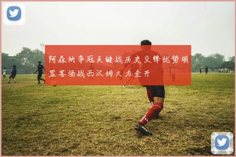 阿森纳争冠关键战历史交锋优势明显客场战西汉姆火力全开