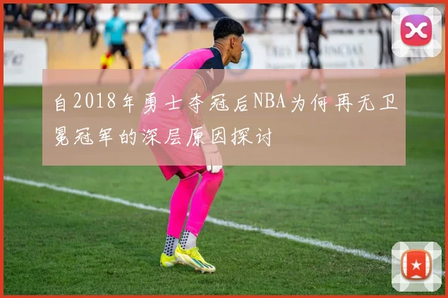 自2018年勇士夺冠后NBA为何再无卫冕冠军的深层原因探讨