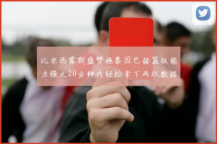 比尔西蒙斯盛赞施泰因巴赫篮板能力强大20分钟内轻松拿下两双数据