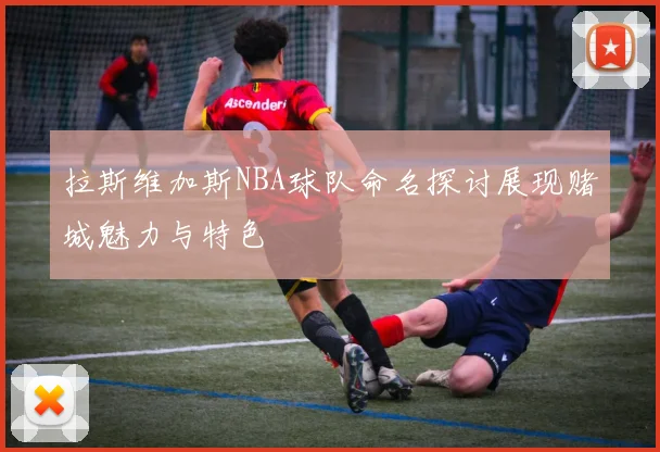 拉斯维加斯NBA球队命名探讨展现赌城魅力与特色