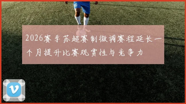 2026赛季苏超赛制微调赛程延长一个月提升比赛观赏性与竞争力