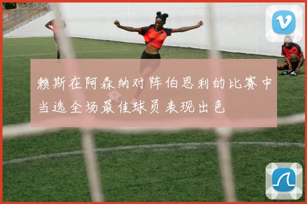 赖斯在阿森纳对阵伯恩利的比赛中当选全场最佳球员表现出色