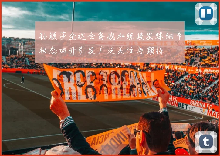 孙颖莎全运会备战加练接发球细节状态回升引发广泛关注与期待