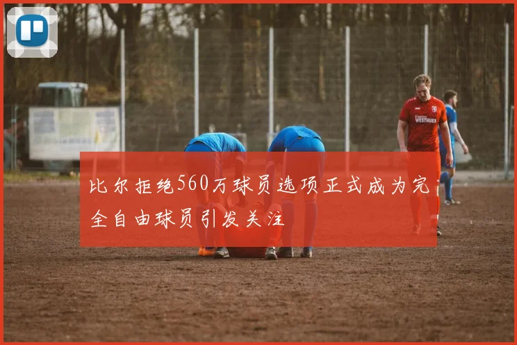 比尔拒绝560万球员选项正式成为完全自由球员引发关注