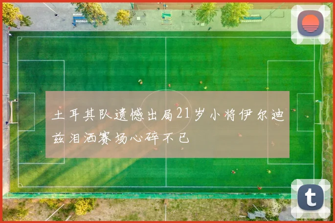 土耳其队遗憾出局21岁小将伊尔迪兹泪洒赛场心碎不已