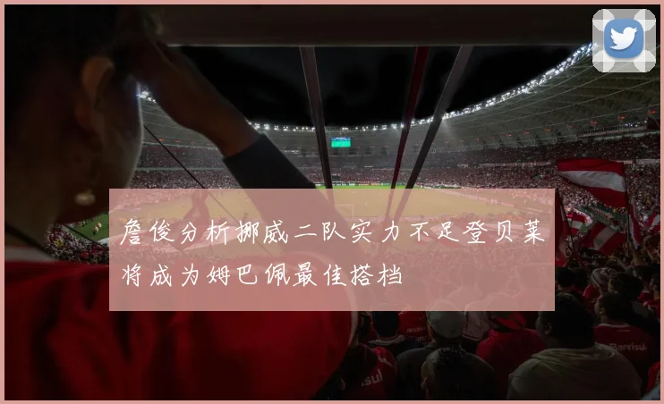 詹俊分析挪威二队实力不足登贝莱将成为姆巴佩最佳搭档