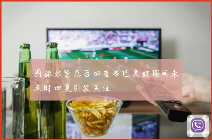 图赫尔紧急召回查洛巴度假期间未及时回复引发关注