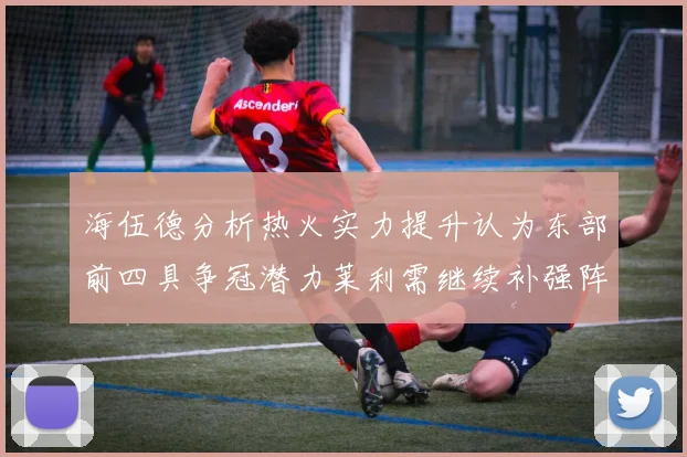 海伍德分析热火实力提升认为东部前四具争冠潜力莱利需继续补强阵容