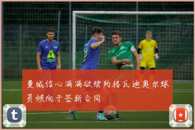 曼城信心满满欲续约格瓦迪奥尔球员倾向于签新合同