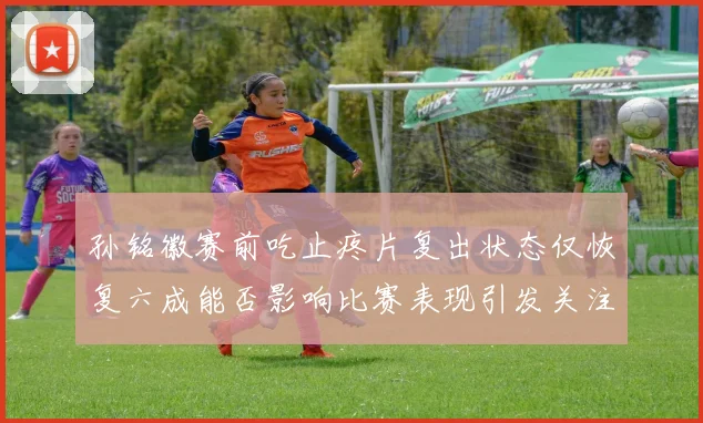 孙铭徽赛前吃止疼片复出状态仅恢复六成能否影响比赛表现引发关注