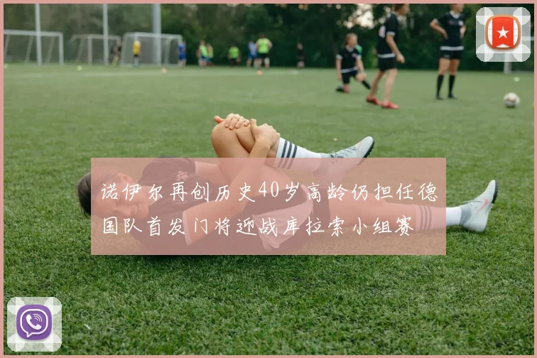 诺伊尔再创历史40岁高龄仍担任德国队首发门将迎战库拉索小组赛