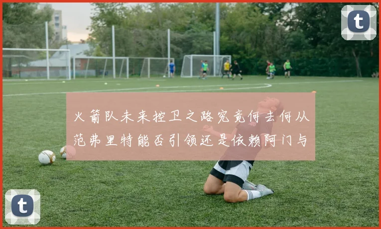 火箭队未来控卫之路究竟何去何从范弗里特能否引领还是依赖阿门与谢泼德