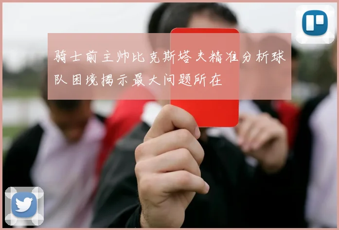 骑士前主帅比克斯塔夫精准分析球队困境揭示最大问题所在