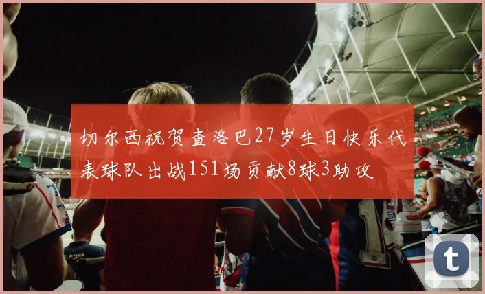 切尔西祝贺查洛巴27岁生日快乐代表球队出战151场贡献8球3助攻