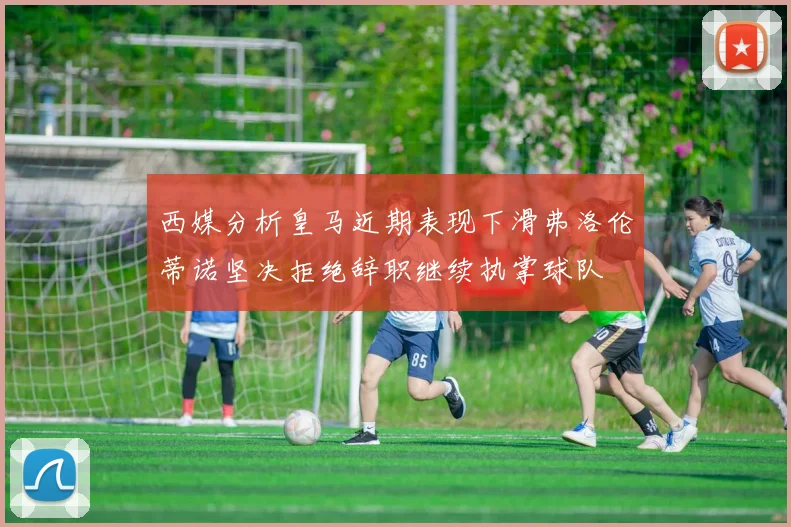 西媒分析皇马近期表现下滑弗洛伦蒂诺坚决拒绝辞职继续执掌球队