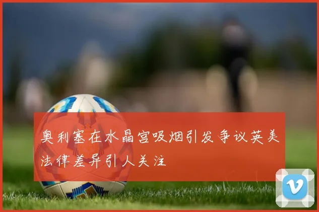 奥利塞在水晶宫吸烟引发争议英美法律差异引人关注