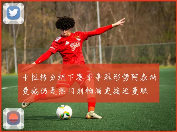 卡拉格分析下赛季争冠形势阿森纳曼城仍是热门利物浦更接近曼联