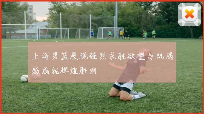 上海男篮展现强烈求胜欲望与饥渴感成就辉煌胜利