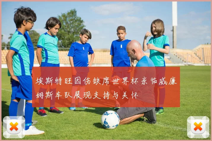埃斯特旺因伤缺席世界杯亲临威廉姆斯车队展现支持与关怀