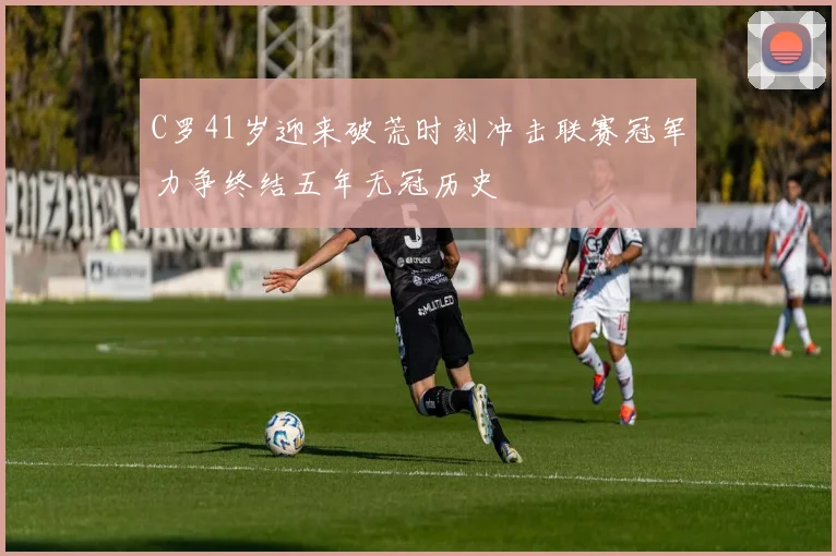 C罗41岁迎来破荒时刻冲击联赛冠军力争终结五年无冠历史