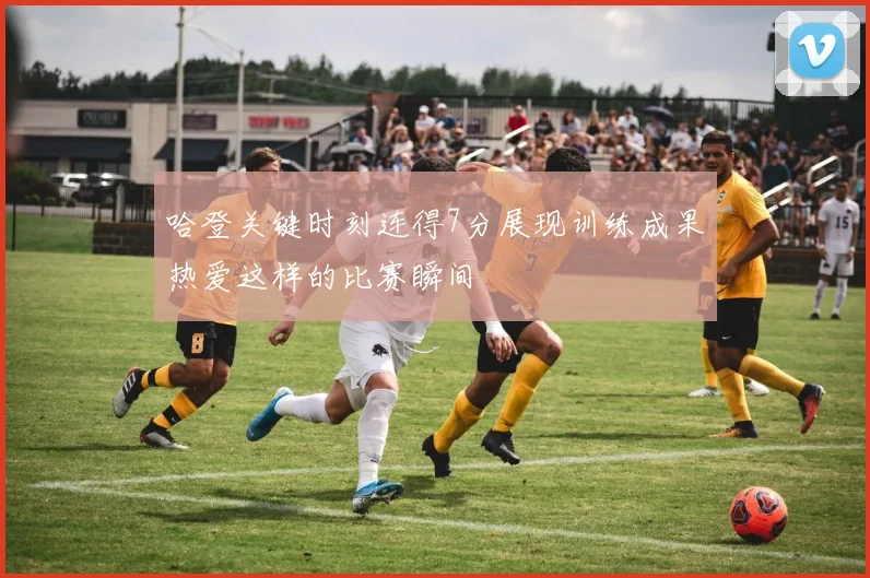 哈登关键时刻连得7分展现训练成果热爱这样的比赛瞬间