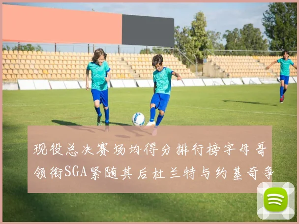 现役总决赛场均得分排行榜字母哥领衔SGA紧随其后杜兰特与约基奇争夺第三名